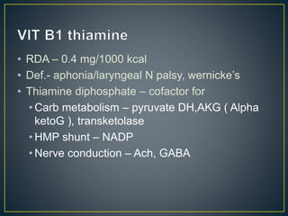 • RDA – 0.4 mg/1000 kcal
• Def.- aphonia/laryngeal N palsy, wernicke’s
• Thiamine diphosphate – cofactor for
• Carb metabolism – pyruvate DH,AKG ( Alpha
ketoG ), transketolase
• HMP shunt – NADP
• Nerve conduction – Ach, GABA
 