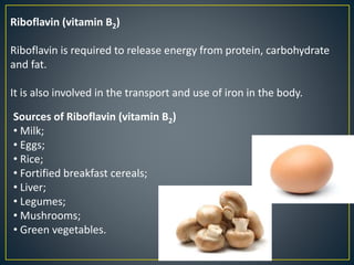 Riboflavin (vitamin B2)
Riboflavin is required to release energy from protein, carbohydrate
and fat.
It is also involved in the transport and use of iron in the body.
Sources of Riboflavin (vitamin B2)
• Milk;
• Eggs;
• Rice;
• Fortified breakfast cereals;
• Liver;
• Legumes;
• Mushrooms;
• Green vegetables.
 