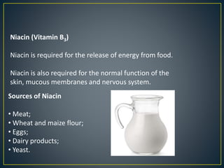 Niacin (Vitamin B3)
Niacin is required for the release of energy from food.
Niacin is also required for the normal function of the
skin, mucous membranes and nervous system.
Sources of Niacin
• Meat;
• Wheat and maize flour;
• Eggs;
• Dairy products;
• Yeast.
 