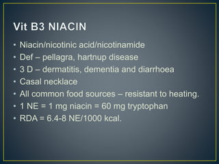 • Niacin/nicotinic acid/nicotinamide
• Def – pellagra, hartnup disease
• 3 D – dermatitis, dementia and diarrhoea
• Casal necklace
• All common food sources – resistant to heating.
• 1 NE = 1 mg niacin = 60 mg tryptophan
• RDA = 6.4-8 NE/1000 kcal.
 