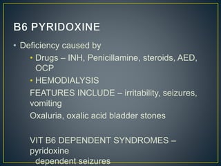 • Deficiency caused by
• Drugs – INH, Penicillamine, steroids, AED,
OCP
• HEMODIALYSIS
FEATURES INCLUDE – irritability, seizures,
vomiting
Oxaluria, oxalic acid bladder stones
VIT B6 DEPENDENT SYNDROMES –
pyridoxine
dependent seizures
 