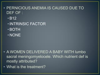 • PERNICIOUS ANEMIA IS CAUSED DUE TO
DEF OF :
• B12
• INTRINSIC FACTOR
• BOTH
• NONE
• A WOMEN DELIVERED A BABY WITH lumbo
sacral meningomyelocele. Which nutrient def is
mostly attributed?
• What is the treatment?
 
