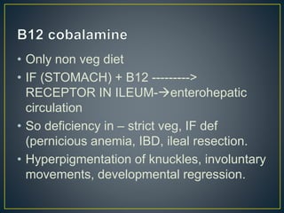 • Only non veg diet
• IF (STOMACH) + B12 --------->
RECEPTOR IN ILEUM-enterohepatic
circulation
• So deficiency in – strict veg, IF def
(pernicious anemia, IBD, ileal resection.
• Hyperpigmentation of knuckles, involuntary
movements, developmental regression.
 