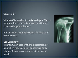 Vitamin C
Vitamin C is needed to make collagen. This is
required for the structure and function of
skin, cartilage and bones.
It is an important nutrient for healing cuts
and wounds.
Did you know?
Vitamin C can help with the absorption of
iron when foods or drink containing both
vitamin C and iron are eaten at the same
meal.
 