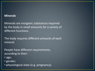 Minerals
Minerals are inorganic substances required
by the body in small amounts for a variety of
different functions.
The body requires different amounts of each
mineral.
People have different requirements,
according to their:
• age;
• gender;
• physiological state (e.g. pregnancy).
 