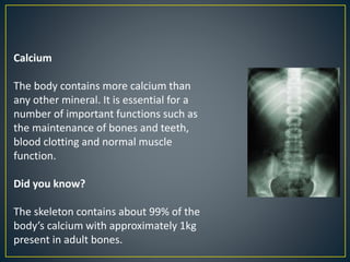 Calcium
The body contains more calcium than
any other mineral. It is essential for a
number of important functions such as
the maintenance of bones and teeth,
blood clotting and normal muscle
function.
Did you know?
The skeleton contains about 99% of the
body’s calcium with approximately 1kg
present in adult bones.
 