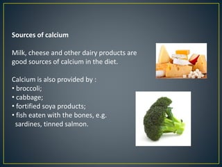 Sources of calcium
Milk, cheese and other dairy products are
good sources of calcium in the diet.
Calcium is also provided by :
• broccoli;
• cabbage;
• fortified soya products;
• fish eaten with the bones, e.g.
sardines, tinned salmon.
 