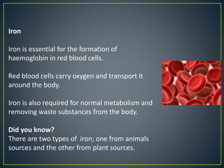 Iron
Iron is essential for the formation of
haemoglobin in red blood cells.
Red blood cells carry oxygen and transport it
around the body.
Iron is also required for normal metabolism and
removing waste substances from the body.
Did you know?
There are two types of iron; one from animals
sources and the other from plant sources.
 