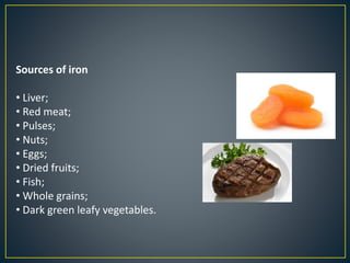 Sources of iron
• Liver;
• Red meat;
• Pulses;
• Nuts;
• Eggs;
• Dried fruits;
• Fish;
• Whole grains;
• Dark green leafy vegetables.
 