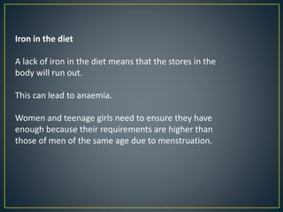Iron in the diet
A lack of iron in the diet means that the stores in the
body will run out.
This can lead to anaemia.
Women and teenage girls need to ensure they have
enough because their requirements are higher than
those of men of the same age due to menstruation.
 