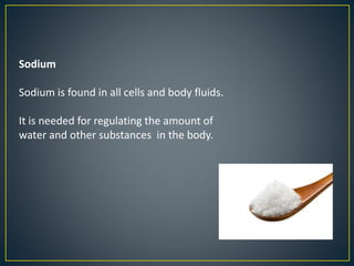 Sodium
Sodium is found in all cells and body fluids.
It is needed for regulating the amount of
water and other substances in the body.
 