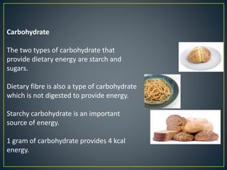 Carbohydrate
The two types of carbohydrate that
provide dietary energy are starch and
sugars.
Dietary fibre is also a type of carbohydrate
which is not digested to provide energy.
Starchy carbohydrate is an important
source of energy.
1 gram of carbohydrate provides 4 kcal
energy.
 