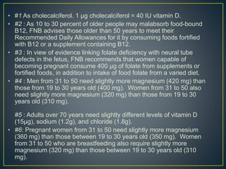 • #1 As cholecalciferol. 1 µg cholecalciferol = 40 IU vitamin D.
• #2 : As 10 to 30 percent of older people may malabsorb food-bound
B12, FNB advises those older than 50 years to meet their
Recommended Daily Allowances for it by consuming foods fortified
with B12 or a supplement containing B12.
• #3 : In view of evidence linking folate deficiency with neural tube
defects in the fetus, FNB recommends that women capable of
becoming pregnant consume 400 µg of folate from supplements or
fortified foods, in addition to intake of food folate from a varied diet.
• #4 : Men from 31 to 50 need slightly more magnesium (420 mg) than
those from 19 to 30 years old (400 mg). Women from 31 to 50 also
need slightly more magnesium (320 mg) than those from 19 to 30
years old (310 mg).
#5 : Adults over 70 years need slightly different levels of vitamin D
(15µg), sodium (1.2g), and chloride (1.8g).
• #6: Pregnant women from 31 to 50 need slightly more magnesium
(360 mg) than those between 19 to 30 years old (350 mg). Women
from 31 to 50 who are breastfeeding also require slightly more
magnesium (320 mg) than those between 19 to 30 years old (310
mg).
 