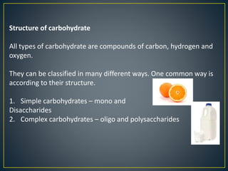 Structure of carbohydrate
All types of carbohydrate are compounds of carbon, hydrogen and
oxygen.
They can be classified in many different ways. One common way is
according to their structure.
1. Simple carbohydrates – mono and
Disaccharides
2. Complex carbohydrates – oligo and polysaccharides
 