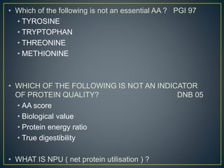 • Which of the following is not an essential AA ? PGI 97
• TYROSINE
• TRYPTOPHAN
• THREONINE
• METHIONINE
• WHICH OF THE FOLLOWING IS NOT AN INDICATOR
OF PROTEIN QUALITY? DNB 05
• AA score
• Biological value
• Protein energy ratio
• True digestibility
• WHAT IS NPU ( net protein utilisation ) ?
 