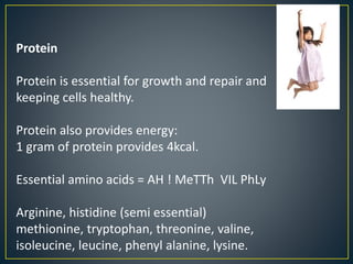 Protein
Protein is essential for growth and repair and
keeping cells healthy.
Protein also provides energy:
1 gram of protein provides 4kcal.
Essential amino acids = AH ! MeTTh VIL PhLy
Arginine, histidine (semi essential)
methionine, tryptophan, threonine, valine,
isoleucine, leucine, phenyl alanine, lysine.
 
