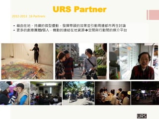 • 藉由在地、持續的微型擾動，發揮帶頭的效果並引動周邊都市再生討論
• 更多的創意團體/個人，機動的連結在地資源空間與行動間的媒介平台
URS Partner
落語：公園相聲館
2012-2013 16 Partners
 