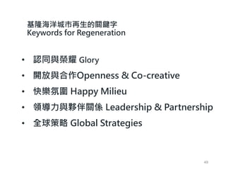 49
• 認同與榮耀 Glory
• 開放與合作Openness & Co-creative
• 快樂氛圍 Happy Milieu
• 領導力與夥伴關係 Leadership & Partnership
• 全球策略 Global Strategies
基隆海洋城市再生的關鍵字
Keywords for Regeneration
 