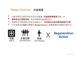 X
Regeneration
Action
共創基隆Happy Common
• 以基地再生行動作為本市及外地基隆人回基隆創業服務的第一步。
• 創新與活化閒置空間，吸引民間再生能量與活力。
• 透過再生行動過程中的多元活動介入，共同提出社區永續發展運作方案。
• 以文創聚落或設計工作坊（design house）建構基隆城市願景共識平台。
5252
 