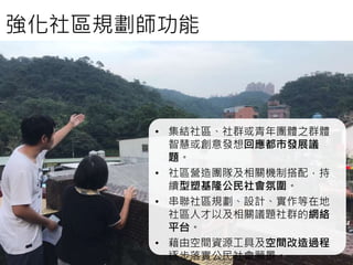 • 集結社區、社群或青年團體之群體
智慧或創意發想回應都市發展議
題。
• 社區營造團隊及相關機制搭配，持
續型塑基隆公民社會氛圍。
• 串聯社區規劃、設計、實作等在地
社區人才以及相關議題社群的網絡
平台。
• 藉由空間資源工具及空間改造過程
逐步落實公民社會願景。
強化社區規劃師功能
 