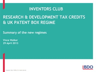 RESEARCH & DEVELOPMENT TAX CREDITS
& UK PATENT BOX REGIME
Summary of the new regimes
Vince Walker
29 April 2013
Copyright © May 13 BDO LLP. All rights reserved.
INVENTORS CLUB
 