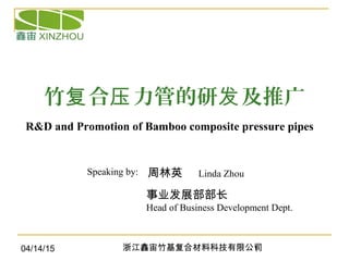 04/14/15 浙江鑫宙竹基复合材料科技有限公司1
竹 合 力管的研 及推广复 压 发
周林英 Linda Zhou
R&D and Promotion of Bamboo composite pressure pipes
Speaking by:
事业发展部部长
Head of Business Development Dept.
 
