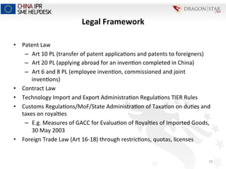 Legal	
  Framework	
  	
  
•  Patent	
  Law	
  
–  Art	
  10	
  PL	
  (transfer	
  of	
  patent	
  applica=ons	
  and	
  patents	
  to	
  foreigners)	
  
–  Art	
  20	
  PL	
  (applying	
  abroad	
  for	
  an	
  inven=on	
  completed	
  in	
  China)	
  
–  Art	
  6	
  and	
  8	
  PL	
  (employee	
  inven=on,	
  commissioned	
  and	
  joint	
  
inven=ons)	
  
•  Contract	
  Law	
  
•  Technology	
  Import	
  and	
  Export	
  Administra=on	
  Regula=ons	
  TIER	
  Rules	
  
•  Customs	
  Regula=ons/MoF/State	
  Administra=on	
  of	
  Taxa=on	
  on	
  du=es	
  and	
  
taxes	
  on	
  royal=es	
  
–  E.g.	
  Measures	
  of	
  GACC	
  for	
  Evalua=on	
  of	
  Royal=es	
  of	
  Imported	
  Goods,	
  
30	
  May	
  2003	
  
•  Foreign	
  Trade	
  Law	
  (Art	
  16-­‐18)	
  through	
  restric=ons,	
  quotas,	
  licenses	
  	
  
	
  
10	
  
 