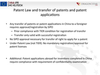 Patent	
  Law	
  and	
  transfer	
  of	
  patents	
  and	
  patent	
  
applica=ons	
  
•  Any	
  transfer	
  of	
  patents	
  or	
  patent	
  applica=ons	
  in	
  China	
  to	
  a	
  foreigner	
  
requires	
  approval/registra=on	
  by	
  SIPO	
  
–  Prior	
  compliance	
  with	
  TIER	
  condi=on	
  for	
  registra=on	
  of	
  transfer	
  
–  Transfer	
  only	
  valid	
  with	
  successful	
  registra=on	
  
•  No	
  SIPO	
  approval	
  necessary	
  for	
  transfer	
  of	
  right	
  to	
  apply	
  for	
  a	
  patent	
  
•  Under	
  Patent	
  Law	
  (not	
  TIER):	
  No	
  mandatory	
  registra=on/approval	
  for	
  
patent	
  licenses	
  
	
  
•  Addi=onal:	
  Patent	
  applica=ons	
  abroad	
  for	
  inven=ons	
  completed	
  in	
  China	
  
require	
  compliance	
  with	
  requirement	
  of	
  conﬁden=ality	
  examina=on	
  
 