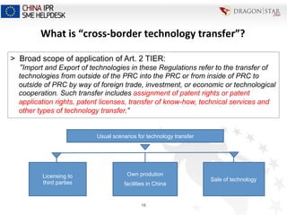 Usual scenarios for technology transfer
Own prodution
facilities in China
Licensing to
third parties
Sale of technology
>  Broad scope of application of Art. 2 TIER:
“Import and Export of technologies in these Regulations refer to the transfer of
technologies from outside of the PRC into the PRC or from inside of PRC to
outside of PRC by way of foreign trade, investment, or economic or technological
cooperation. Such transfer includes assignment of patent rights or patent
application rights, patent licenses, transfer of know-how, technical services and
other types of technology transfer.”
What	
  is	
  “cross-­‐border	
  technology	
  transfer”?	
  
13
 