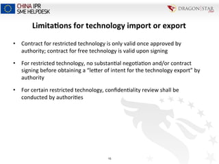Limita+ons	
  for	
  technology	
  import	
  or	
  export	
  	
  
•  Contract	
  for	
  restricted	
  technology	
  is	
  only	
  valid	
  once	
  approved	
  by	
  
authority;	
  contract	
  for	
  free	
  technology	
  is	
  valid	
  upon	
  signing	
  	
  
•  For	
  restricted	
  technology,	
  no	
  substan=al	
  nego=a=on	
  and/or	
  contract	
  
signing	
  before	
  obtaining	
  a	
  “lecer	
  of	
  intent	
  for	
  the	
  technology	
  export”	
  by	
  
authority	
  
•  For	
  certain	
  restricted	
  technology,	
  conﬁden=ality	
  review	
  shall	
  be	
  
conducted	
  by	
  authori=es	
  
15
 