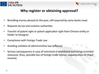 Why	
  register	
  or	
  obtaining	
  approval?	
  
•  Remimng	
  money	
  abroad	
  (in	
  the	
  past,	
  s=ll	
  required	
  by	
  some	
  banks	
  now)	
  
•  Requests	
  by	
  tax	
  and	
  customs	
  authori=es	
  
•  Transfer	
  of	
  patent	
  right	
  or	
  patent	
  applica=on	
  right	
  from	
  Chinese	
  en=ty	
  or	
  
holder	
  to	
  foreigner	
  
•  Compliance	
  with	
  Foreign	
  Trade	
  Law	
  
•  Avoiding	
  viola=on	
  of	
  administra=ve	
  law	
  (oﬀence)	
  
•  Serious	
  consequences	
  in	
  case	
  of	
  restricted	
  or	
  prohibited	
  technology	
  (criminal	
  
measures,	
  ﬁnes,	
  possible	
  loss	
  of	
  foreign	
  trade	
  license,	
  sequestra=on	
  of	
  illegal	
  
income)	
  
16
 