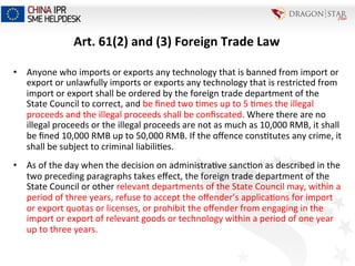 Art.	
  61(2)	
  and	
  (3)	
  Foreign	
  Trade	
  Law	
  
•  Anyone	
  who	
  imports	
  or	
  exports	
  any	
  technology	
  that	
  is	
  banned	
  from	
  import	
  or	
  
export	
  or	
  unlawfully	
  imports	
  or	
  exports	
  any	
  technology	
  that	
  is	
  restricted	
  from	
  
import	
  or	
  export	
  shall	
  be	
  ordered	
  by	
  the	
  foreign	
  trade	
  department	
  of	
  the	
  
State	
  Council	
  to	
  correct,	
  and	
  be	
  ﬁned	
  two	
  =mes	
  up	
  to	
  5	
  =mes	
  the	
  illegal	
  
proceeds	
  and	
  the	
  illegal	
  proceeds	
  shall	
  be	
  conﬁscated.	
  Where	
  there	
  are	
  no	
  
illegal	
  proceeds	
  or	
  the	
  illegal	
  proceeds	
  are	
  not	
  as	
  much	
  as	
  10,000	
  RMB,	
  it	
  shall	
  
be	
  ﬁned	
  10,000	
  RMB	
  up	
  to	
  50,000	
  RMB.	
  If	
  the	
  oﬀence	
  cons=tutes	
  any	
  crime,	
  it	
  
shall	
  be	
  subject	
  to	
  criminal	
  liabili=es.	
  
•  As	
  of	
  the	
  day	
  when	
  the	
  decision	
  on	
  administra=ve	
  sanc=on	
  as	
  described	
  in	
  the	
  
two	
  preceding	
  paragraphs	
  takes	
  eﬀect,	
  the	
  foreign	
  trade	
  department	
  of	
  the	
  
State	
  Council	
  or	
  other	
  relevant	
  departments	
  of	
  the	
  State	
  Council	
  may,	
  within	
  a	
  
period	
  of	
  three	
  years,	
  refuse	
  to	
  accept	
  the	
  oﬀender’s	
  applica=ons	
  for	
  import	
  
or	
  export	
  quotas	
  or	
  licenses,	
  or	
  prohibit	
  the	
  oﬀender	
  from	
  engaging	
  in	
  the	
  
import	
  or	
  export	
  of	
  relevant	
  goods	
  or	
  technology	
  within	
  a	
  period	
  of	
  one	
  year	
  
up	
  to	
  three	
  years.	
  	
  
 