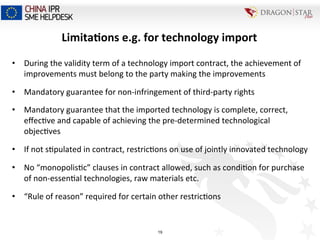 Limita+ons	
  e.g.	
  for	
  technology	
  import	
  
•  During	
  the	
  validity	
  term	
  of	
  a	
  technology	
  import	
  contract,	
  the	
  achievement	
  of	
  
improvements	
  must	
  belong	
  to	
  the	
  party	
  making	
  the	
  improvements	
  
•  Mandatory	
  guarantee	
  for	
  non-­‐infringement	
  of	
  third-­‐party	
  rights	
  
•  Mandatory	
  guarantee	
  that	
  the	
  imported	
  technology	
  is	
  complete,	
  correct,	
  
eﬀec=ve	
  and	
  capable	
  of	
  achieving	
  the	
  pre-­‐determined	
  technological	
  
objec=ves	
  
•  If	
  not	
  s=pulated	
  in	
  contract,	
  restric=ons	
  on	
  use	
  of	
  jointly	
  innovated	
  technology	
  	
  
•  No	
  “monopolis=c”	
  clauses	
  in	
  contract	
  allowed,	
  such	
  as	
  condi=on	
  for	
  purchase	
  
of	
  non-­‐essen=al	
  technologies,	
  raw	
  materials	
  etc.	
  
•  “Rule	
  of	
  reason”	
  required	
  for	
  certain	
  other	
  restric=ons	
  
19
 
