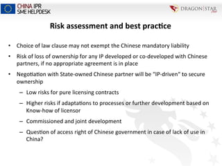 Risk	
  assessment	
  and	
  best	
  prac+ce	
  
•  Choice	
  of	
  law	
  clause	
  may	
  not	
  exempt	
  the	
  Chinese	
  mandatory	
  liability	
  
•  Risk	
  of	
  loss	
  of	
  ownership	
  for	
  any	
  IP	
  developed	
  or	
  co-­‐developed	
  with	
  Chinese	
  
partners,	
  if	
  no	
  appropriate	
  agreement	
  is	
  in	
  place	
  
•  Nego=a=on	
  with	
  State-­‐owned	
  Chinese	
  partner	
  will	
  be	
  “IP-­‐driven“	
  to	
  secure	
  
ownership	
  
–  Low	
  risks	
  for	
  pure	
  licensing	
  contracts	
  
–  Higher	
  risks	
  if	
  adapta=ons	
  to	
  processes	
  or	
  further	
  development	
  based	
  on	
  
Know-­‐how	
  of	
  licensor	
  
–  Commissioned	
  and	
  joint	
  development	
  
–  Ques=on	
  of	
  access	
  right	
  of	
  Chinese	
  government	
  in	
  case	
  of	
  lack	
  of	
  use	
  in	
  
China?	
  
 