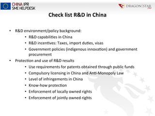 Check	
  list	
  R&D	
  in	
  China	
  
•  R&D	
  environment/policy	
  background:	
  
•  R&D	
  capabili=es	
  in	
  China	
  
•  R&D	
  incen=ves:	
  Taxes,	
  import	
  du=es,	
  visas	
  
•  Government	
  policies	
  (indigenous	
  innova=on)	
  and	
  government	
  
procurement	
  
•  Protec=on	
  and	
  use	
  of	
  R&D	
  results	
  
•  Use	
  requirements	
  for	
  patents	
  obtained	
  through	
  public	
  funds	
  
•  Compulsory	
  licensing	
  in	
  China	
  and	
  An=-­‐Monopoly	
  Law	
  
•  Level	
  of	
  infringements	
  in	
  China	
  
•  Know-­‐how	
  protec=on	
  
•  Enforcement	
  of	
  locally	
  owned	
  rights	
  
•  Enforcement	
  of	
  jointly	
  owned	
  rights	
  
 