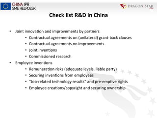 Check	
  list	
  R&D	
  in	
  China	
  
•  Joint	
  innova=on	
  and	
  improvements	
  by	
  partners	
  
•  Contractual	
  agreements	
  on	
  (unilateral)	
  grant-­‐back	
  clauses	
  
•  Contractual	
  agreements	
  on	
  improvements	
  
•  Joint	
  inven=ons	
  
•  Commissioned	
  research	
  	
  
•  Employee	
  inven=ons	
  
•  Remunera=on	
  risks	
  (adequate	
  levels,	
  liable	
  party)	
  
•  Securing	
  inven=ons	
  from	
  employees	
  
•  “Job-­‐related	
  technology	
  results“	
  and	
  pre-­‐emp=ve	
  rights	
  
•  Employee	
  crea=ons/copyright	
  and	
  securing	
  ownership	
  
 