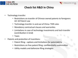 Check	
  list	
  R&D	
  in	
  China	
  
•  Technology	
  transfer:	
  
•  Restric=ons	
  on	
  transfer	
  of	
  Chinese	
  owned	
  patents	
  to	
  foreigners:	
  
Art	
  10	
  Patent	
  Law	
  
•  Technology	
  transfer	
  in	
  and	
  out	
  of	
  China:	
  TIER	
  rules	
  
•  Mandatory	
  contractual	
  clauses	
  and	
  warran=es	
  
•  Limita=ons	
  in	
  case	
  of	
  technology	
  investments	
  and	
  tech	
  transfer	
  
(contribu=on	
  in	
  kind)	
  
•  Taxes	
  
•  Patents	
  and	
  protec=on	
  of	
  inven=ons:	
  
•  Patent	
  ﬁling	
  –	
  op=ons	
  and	
  limita=ons	
  for	
  patentability	
  	
  
•  Restric=ons	
  on	
  free	
  patent	
  ﬁling:	
  conﬁden=ality	
  examina=on	
  
•  U=lity	
  models	
  and	
  defensive	
  ﬁling	
  strategies	
  
 