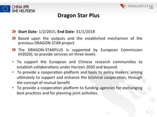 5	
  
  Start	
  Date:	
  1/2/2015,	
  End	
  Date:	
  31/1/2018	
  
  Based	
   upon	
   the	
   outputs	
   and	
   the	
   established	
   mechanism	
   of	
   the	
  
previous	
  DRAGON-­‐STAR	
  project	
  
  The	
   DRAGON-­‐STARPLUS	
   is	
   supported	
   by	
   European	
   Commission	
  
(H2020),	
  to	
  provide	
  services	
  on	
  three	
  levels:	
  
•  To	
   support	
   the	
   European	
   and	
   Chinese	
   research	
   communi=es	
   to	
  
establish	
  collabora=ons	
  under	
  Horizon	
  2020	
  and	
  beyond.	
  
•  To	
  provide	
  a	
  coopera=on	
  pla^orm	
  and	
  tools	
  to	
  policy	
  makers,	
  aiming	
  
ul=mately	
  to	
  support	
  and	
  enhance	
  the	
  bilateral	
  coopera=on,	
  through	
  
the	
  concept	
  of	
  mutual	
  beneﬁt	
  
•  To	
  provide	
  a	
  coopera=on	
  pla^orm	
  to	
  funding	
  agencies	
  for	
  exchanging	
  
best	
  prac=ces	
  and	
  for	
  planning	
  joint	
  ac=vi=es.	
  
Dragon	
  Star	
  Plus	
  
 