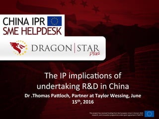 This	
  project	
  has	
  received	
  funding	
  from	
  the	
  European	
  Union’s	
  Horizon	
  2020	
  
research,	
  and	
  innova=on	
  programme	
  under	
  grant	
  agreement	
  n°645775	
  
The	
  IP	
  implica=ons	
  of	
  
undertaking	
  R&D	
  in	
  China	
  
Dr	
  .Thomas	
  PaBloch,	
  Partner	
  at	
  Taylor	
  Wessing,	
  June	
  
15th,	
  2016	
  
 