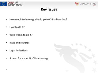 9
Key	
  issues	
  
•  How	
  much	
  technology	
  should	
  go	
  to	
  China	
  how	
  fast?	
  
•  How	
  to	
  do	
  it?	
  
•  With	
  whom	
  to	
  do	
  it?	
  
•  Risks	
  and	
  rewards	
  
	
  
•  Legal	
  limita=ons	
  
•  A	
  need	
  for	
  a	
  speciﬁc	
  China	
  strategy	
  
 