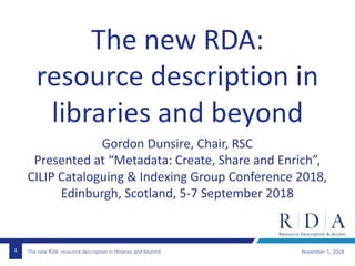 The new RDA: resource description in libraries and beyond November 5, 20181
The new RDA:
resource description in
libraries and beyond
Gordon Dunsire, Chair, RSC
Presented at “Metadata: Create, Share and Enrich”,
CILIP Cataloguing & Indexing Group Conference 2018,
Edinburgh, Scotland, 5-7 September 2018
 