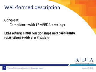 The new RDA: resource description in libraries and beyond November 5, 201817
Well-formed description
Coherent
Compliance with LRM/RDA ontology
LRM retains FRBR relationships and cardinality
restrictions (with clarification)
 