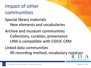 The new RDA: resource description in libraries and beyond November 5, 20186
Impact of other
communities
Special library materials
New elements and vocabularies
Archive and museum communities
Collections, curation, provenance
LRM is compatible with CIDOC CRM
Linked data communities
IRI recording method, vocabulary notation
 