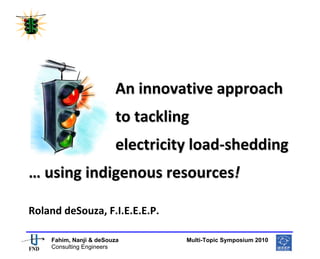  
 




                         
                         

                        An innovative approach  
                        to tackling  
                        electricity load‐shedding 
… using indigenous resources! 
 

Roland deSouza, F.I.E.E.E.P. 

                                                      
    Fahim, Nanji & deSouza           Multi-Topic Symposium 2010
    Consulting Engineers
 
