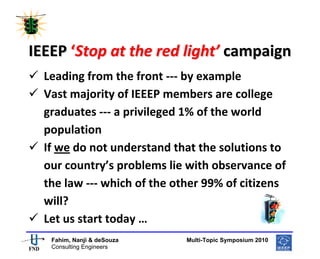  
 




IEEEP ‘Stop at the red light’ campaign 
    Leading from the front ‐‐‐ by example 
    Vast majority of IEEEP members are college 
    graduates ‐‐‐ a privileged 1% of the world 
    population 
    If we do not understand that the solutions to 
    our country’s problems lie with observance of 
    the law ‐‐‐ which of the other 99% of citizens 
    will? 
    Let us start today … 
                                                       
     Fahim, Nanji & deSouza           Multi-Topic Symposium 2010
     Consulting Engineers
 