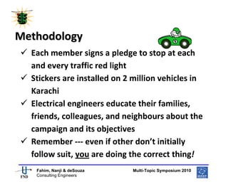  
 




Methodology 
    Each member signs a pledge to stop at each 
    and every traffic red light 
    Stickers are installed on 2 million vehicles in 
    Karachi  
    Electrical engineers educate their families, 
    friends, colleagues, and neighbours about the 
    campaign and its objectives 
    Remember ‐‐‐ even if other don’t initially 
    follow suit, you are doing the correct thing! 
                                                       
     Fahim, Nanji & deSouza           Multi-Topic Symposium 2010
     Consulting Engineers
 