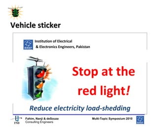  
  




Vehicle sticker   
                         
                        Institution of Electrical  
                         & Electronics Engineers, Pakistan 

  

                                            Stop at the 
                                             red light! 
            Reduce electricity load‐shedding 
                                                                               
         Fahim, Nanji & deSouza                               Multi-Topic Symposium 2010
         Consulting Engineers
 