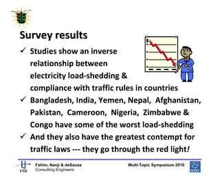  
 




Survey results 
    Studies show an inverse 
    relationship between 
    electricity load‐shedding & 
    compliance with traffic rules in countries 
    Bangladesh, India, Yemen, Nepal,  Afghanistan, 
    Pakistan,  Cameroon,  Nigeria,  Zimbabwe & 
    Congo have some of the worst load‐shedding 
    And they also have the greatest contempt for 
    traffic laws ‐‐‐ they go through the red light! 
                                                       
     Fahim, Nanji & deSouza           Multi-Topic Symposium 2010
     Consulting Engineers
 
