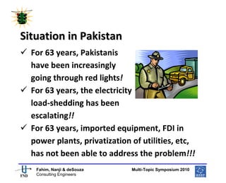  
 




Situation in Pakistan 
    For 63 years, Pakistanis 
    have been increasingly 
    going through red lights! 
    For 63 years, the electricity 
    load‐shedding has been 
    escalating!! 
    For 63 years, imported equipment, FDI in 
    power plants, privatization of utilities, etc,         
    has not been able to address the problem!!!  
                                                       
     Fahim, Nanji & deSouza           Multi-Topic Symposium 2010
     Consulting Engineers
 