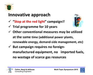  
 




Innovative approach 
    “Stop at the red light” campaign!! 
    Trial programme for 10 years 
    Other conventional measures may be utilized 
    at the same time (additional power plants, 
    renewable energy, demand‐side management, etc) 
    But campaign requires no foreign‐
    manufactured equipment, no  imported fuels, 
    no wastage of scarce gas resources 

                                                       
     Fahim, Nanji & deSouza           Multi-Topic Symposium 2010
     Consulting Engineers
 